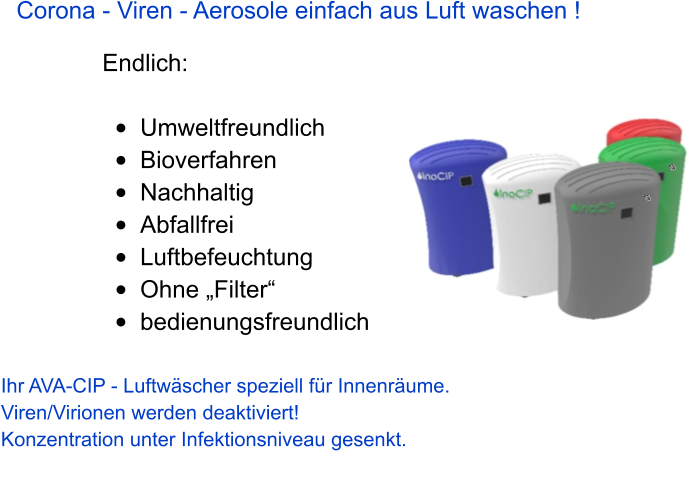 Corona - Viren - Aerosole einfach aus Luft waschen !  Endlich:  •	Umweltfreundlich •	Bioverfahren •	Nachhaltig •	Abfallfrei •	Luftbefeuchtung •	Ohne „Filter“ •	bedienungsfreundlich    Ihr AVA-CIP - Luftwäscher speziell für Innenräume.  Viren/Virionen werden deaktiviert! Konzentration unter Infektionsniveau gesenkt.